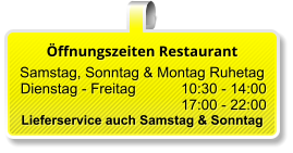 Öffnungszeiten Restaurant  Samstag, Sonntag & Montag Ruhetag  Dienstag - Freitag 		10:30 - 14:00 17:00 - 22:00 Lieferservice auch Samstag & Sonntag