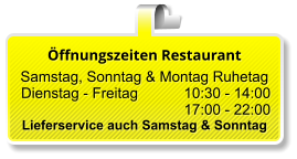 Öffnungszeiten Restaurant  Samstag, Sonntag & Montag Ruhetag  Dienstag - Freitag 		10:30 - 14:00 17:00 - 22:00 Lieferservice auch Samstag & Sonntag